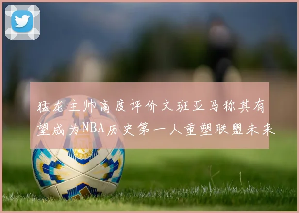 猛龙主帅高度评价文班亚马称其有望成为NBA历史第一人重塑联盟未来