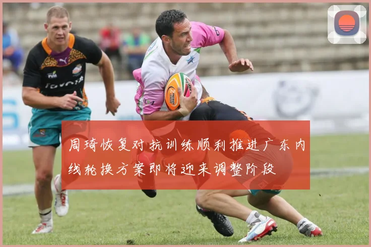 周琦恢复对抗训练顺利推进广东内线轮换方案即将迎来调整阶段